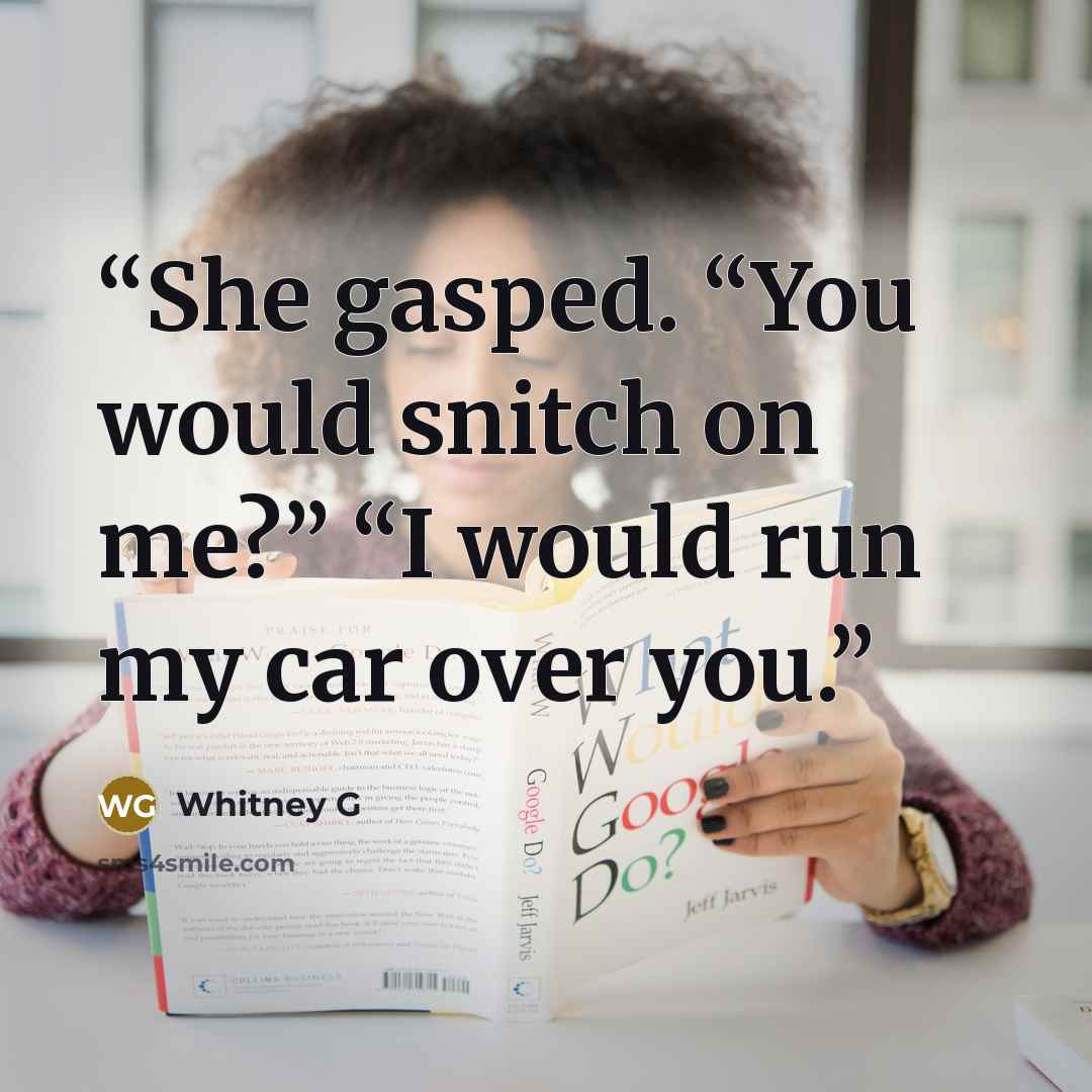 “She gasped. “You would snitch on me?” “I would run my car over you.” quote by Whitney G