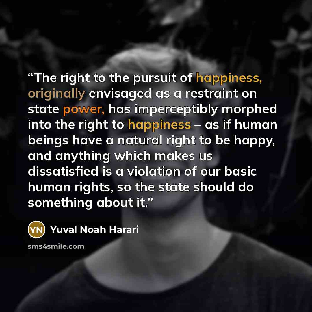 “The right to the pursuit of happiness, originally envisaged as a restraint on state power, has imperceptibly morphed into the right to happiness – as if human beings have a natural right to be happy, and anything which makes us dissatisfied is a violation of our basic human rights, so the state…” quote by Yuval Noah Harari