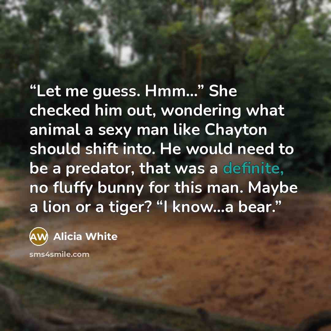 “Let me guess. Hmm…” She checked him out, wondering what animal a sexy man like Chayton should shift into. He would need to be a predator, that was a definite, no fluffy bunny for this man. Maybe a lion or a tiger? “I know…a bear.” quote by Alicia White