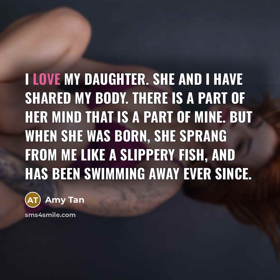 “I love my daughter. She and I have shared my body. There is a part of her mind that is a part of mine. But when she was born, she sprang from me like a slippery fish, and has been swimming away ever since.” quote by Amy Tan