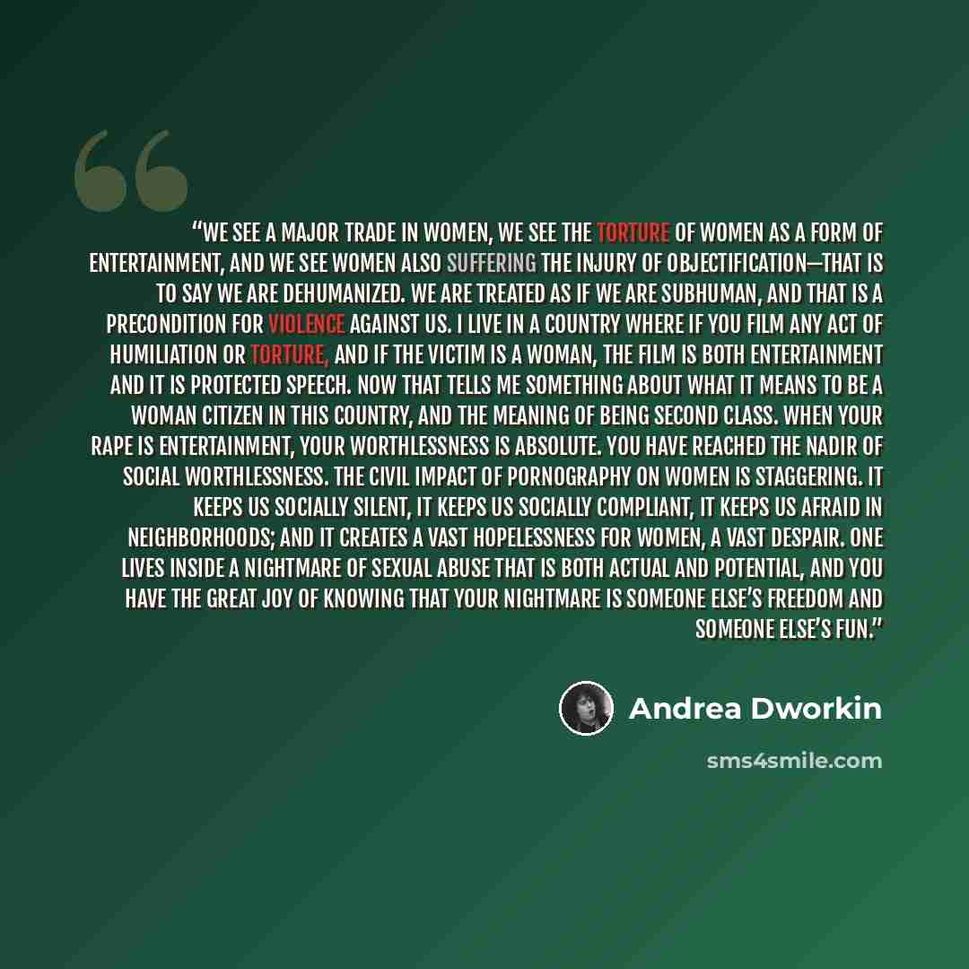“We see a major trade in women, we see the torture of women as a form of entertainment, and we see women also suffering the injury of objectification—that is to say we are dehumanized. We are treated as if we are subhuman, and that is a precondition for violence against us. I live in a country…” quote by Andrea Dworkin