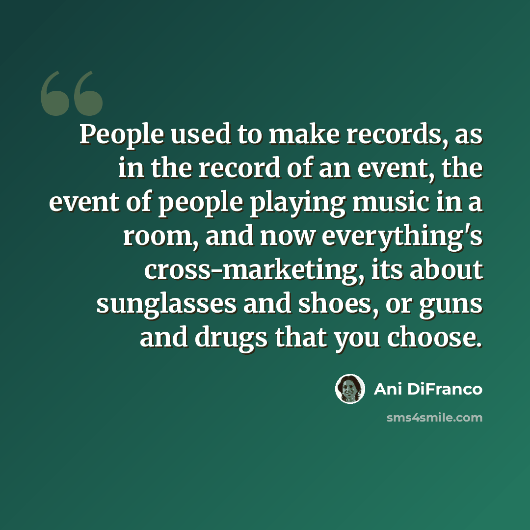 “People used to make records, as in the record of an event, the event of people playing music in a room, and now everything's cross-marketing, its about sunglasses and shoes, or guns and drugs that you choose.” quote by Ani DiFranco