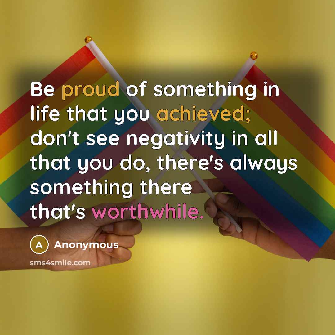 “Be proud of something in life that you achieved; don't see negativity in all that you do, there's always something there that's worthwhile.” quote by Anonymous