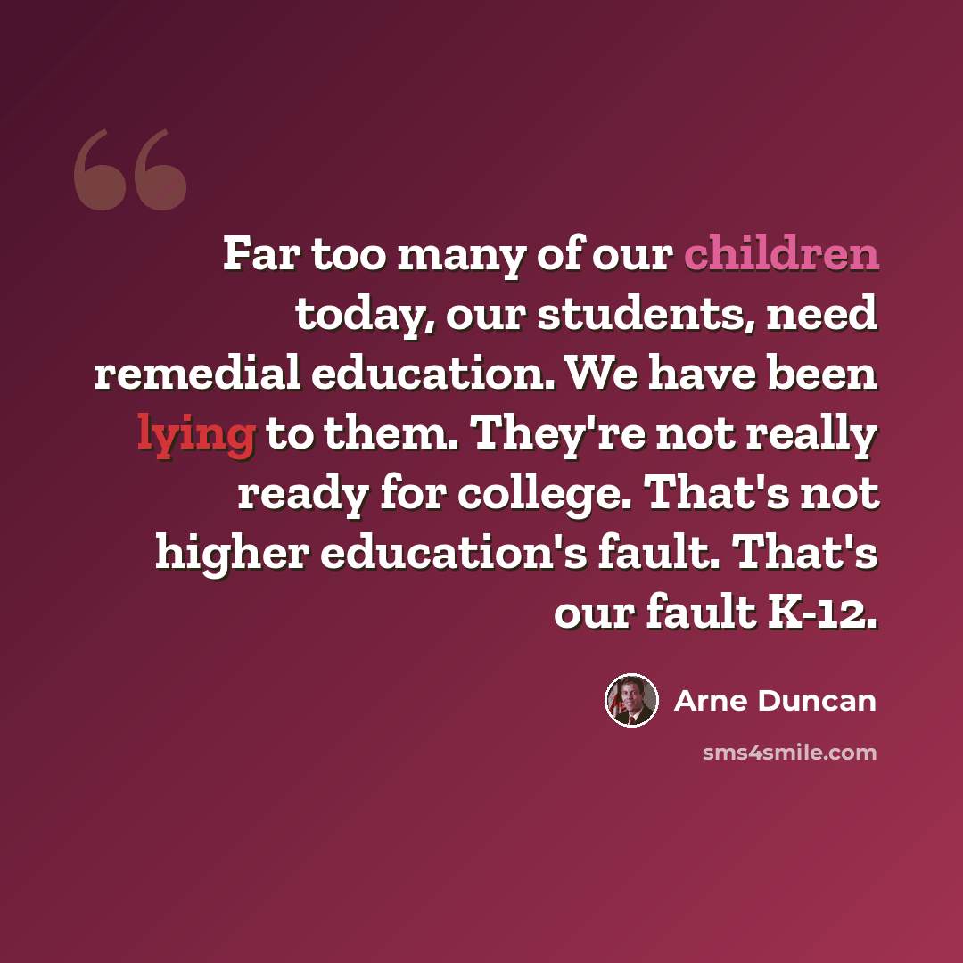 “Far too many of our children today, our students, need remedial education. We have been lying to them. They're not really ready for college. That's not higher education's fault. That's our fault K-12.” quote by Arne Duncan