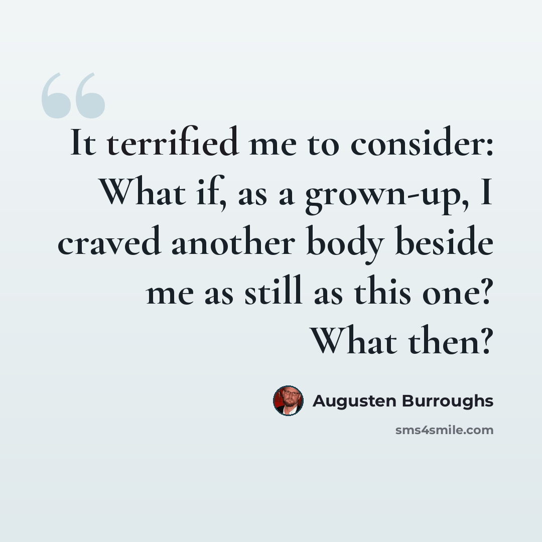 “It terrified me to consider: What if, as a grown-up, I craved another body beside me as still as this one? What then?” quote by Augusten Burroughs