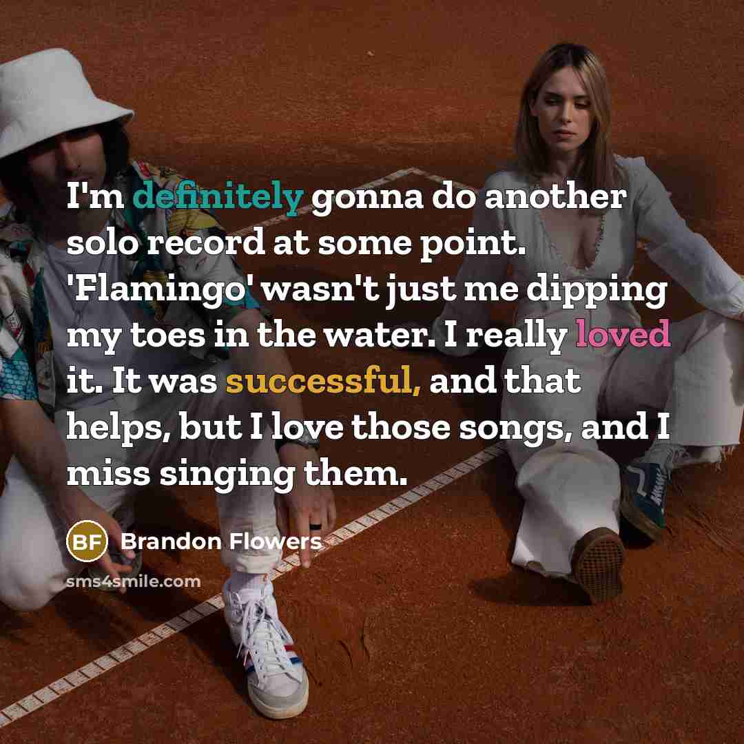 “I'm definitely gonna do another solo record at some point. 'Flamingo' wasn't just me dipping my toes in the water. I really loved it. It was successful, and that helps, but I love those songs, and I miss singing them.” quote by Brandon Flowers