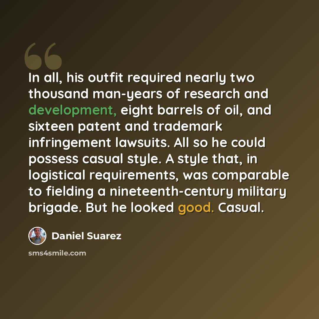 “In all, his outfit required nearly two thousand man-years of research and development, eight barrels of oil, and sixteen patent and trademark infringement lawsuits. All so he could possess casual style. A style that, in logistical requirements, was comparable to fielding a nineteenth-century…” quote by Daniel Suarez