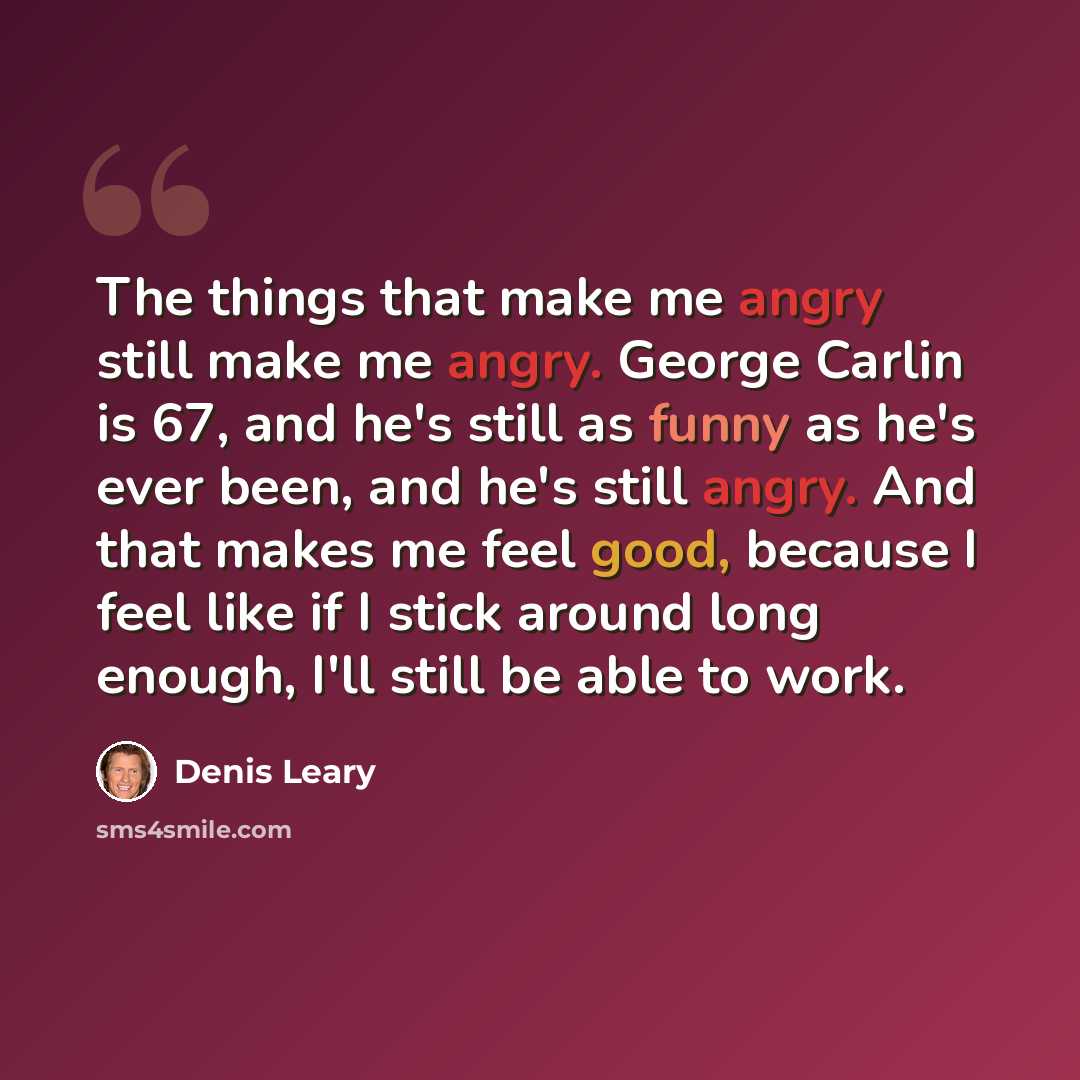 “The things that make me angry still make me angry. George Carlin is 67, and he's still as funny as he's ever been, and he's still angry. And that makes me feel good, because I feel like if I stick around long enough, I'll still be able to work.” quote by Denis Leary