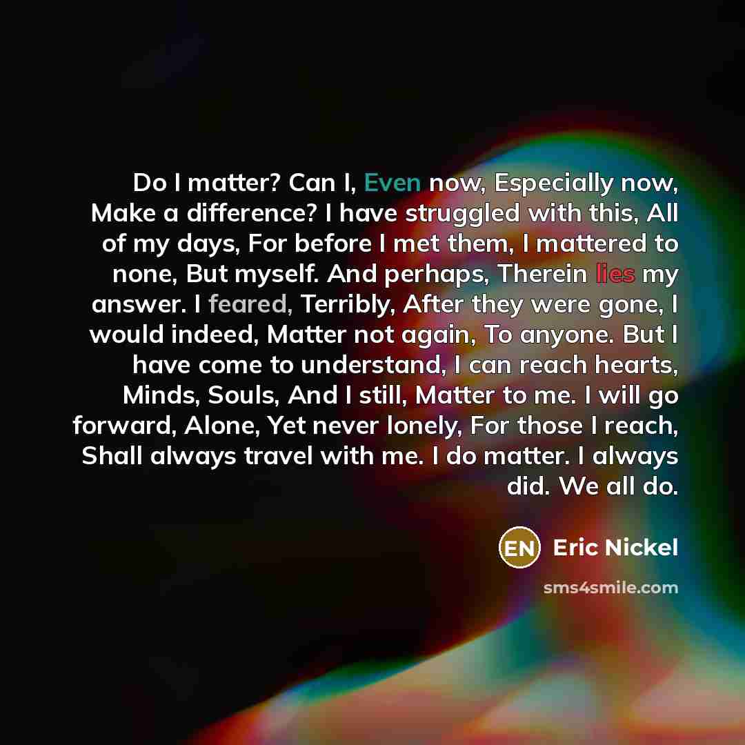 “Do I matter? Can I, Even now, Especially now, Make a difference? I have struggled with this, All of my days, For before I met them, I mattered to none, But myself. And perhaps, Therein lies my answer. I feared, Terribly, After they were gone, I would indeed, Matter not again, To anyone. But I have…” quote by Eric Nickel