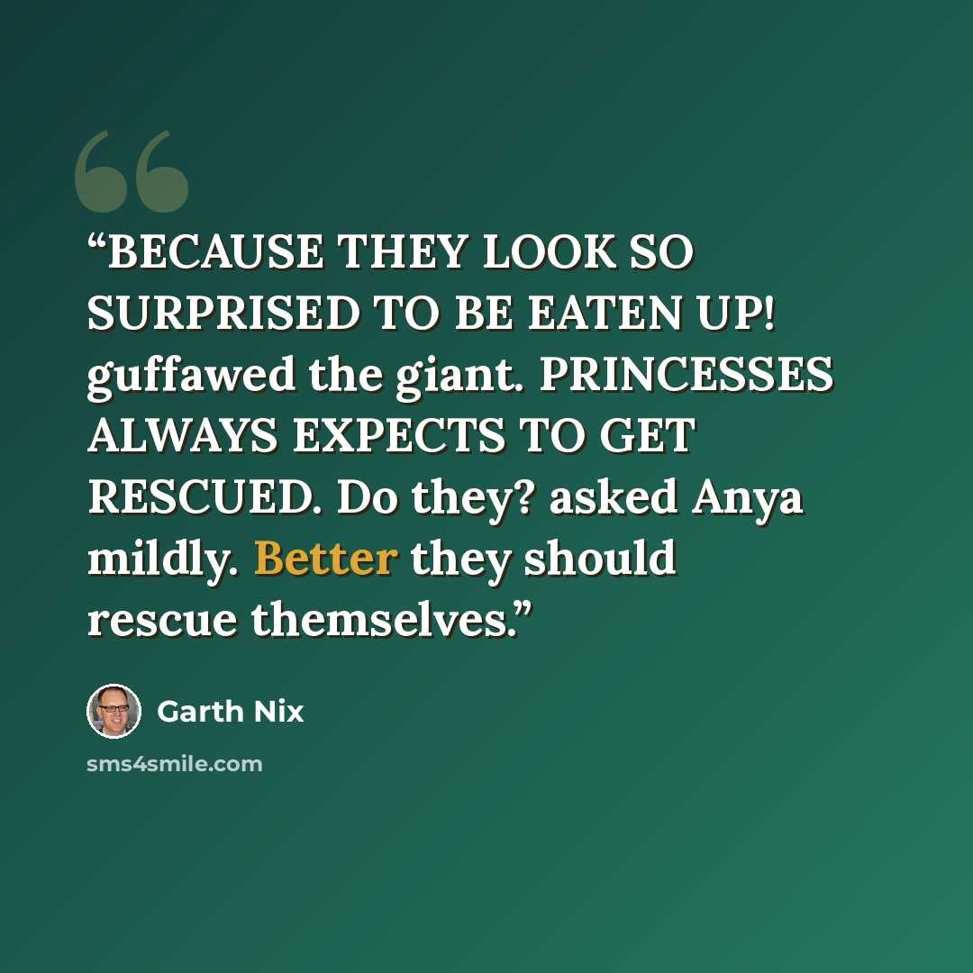 “BECAUSE THEY LOOK SO SURPRISED TO BE EATEN UP! guffawed the giant. PRINCESSES ALWAYS EXPECTS TO GET RESCUED. Do they? asked Anya mildly. Better they should rescue themselves.” quote by Garth Nix