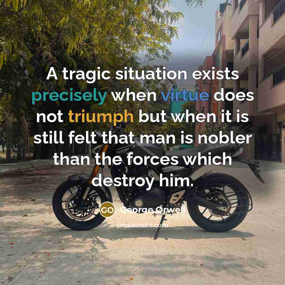 “A tragic situation exists precisely when virtue does not triumph but when it is still felt that man is nobler than the forces which destroy him.” quote by George Orwell