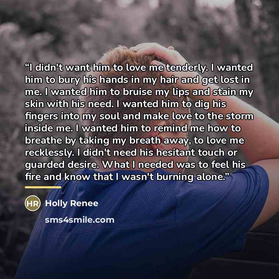 “I didn't want him to love me tenderly. I wanted him to bury his hands in my hair and get lost in me. I wanted him to bruise my lips and stain my skin with his need. I wanted him to dig his fingers into my soul and make love to the storm inside me. I wanted him to remind me how to breathe by taking…” quote by Holly Renee