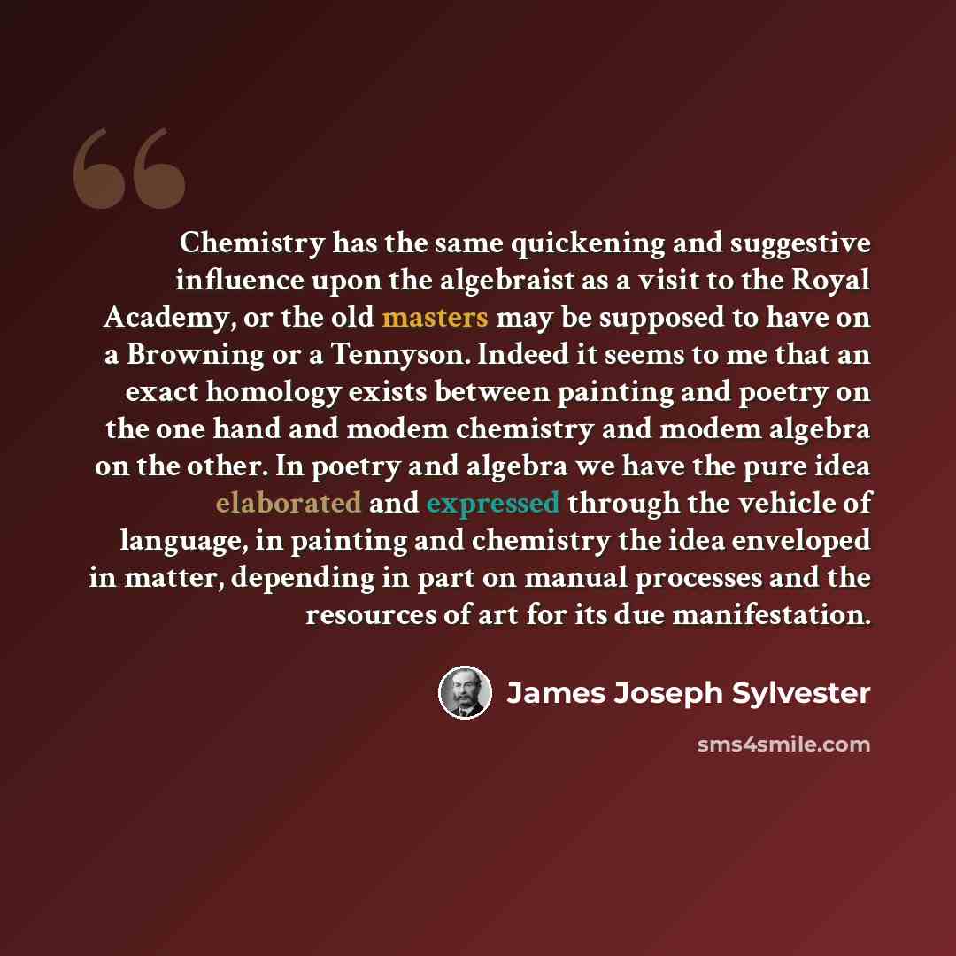“Chemistry has the same quickening and suggestive influence upon the algebraist as a visit to the Royal Academy, or the old masters may be supposed to have on a Browning or a Tennyson. Indeed it seems to me that an exact homology exists between painting and poetry on the one hand and modem…” quote by James Joseph Sylvester