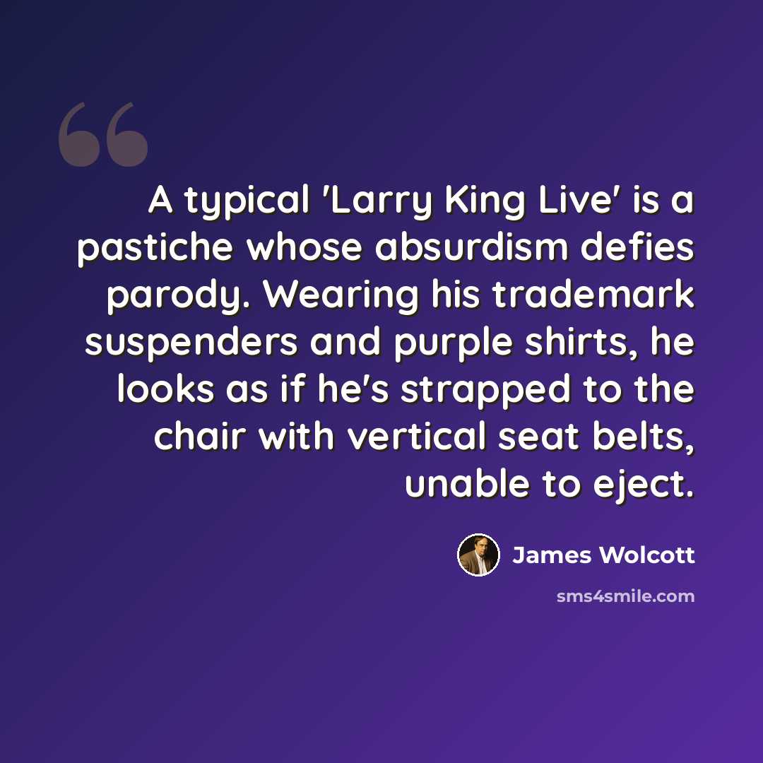 “A typical 'Larry King Live' is a pastiche whose absurdism defies parody. Wearing his trademark suspenders and purple shirts, he looks as if he's strapped to the chair with vertical seat belts, unable to eject.” quote by James Wolcott