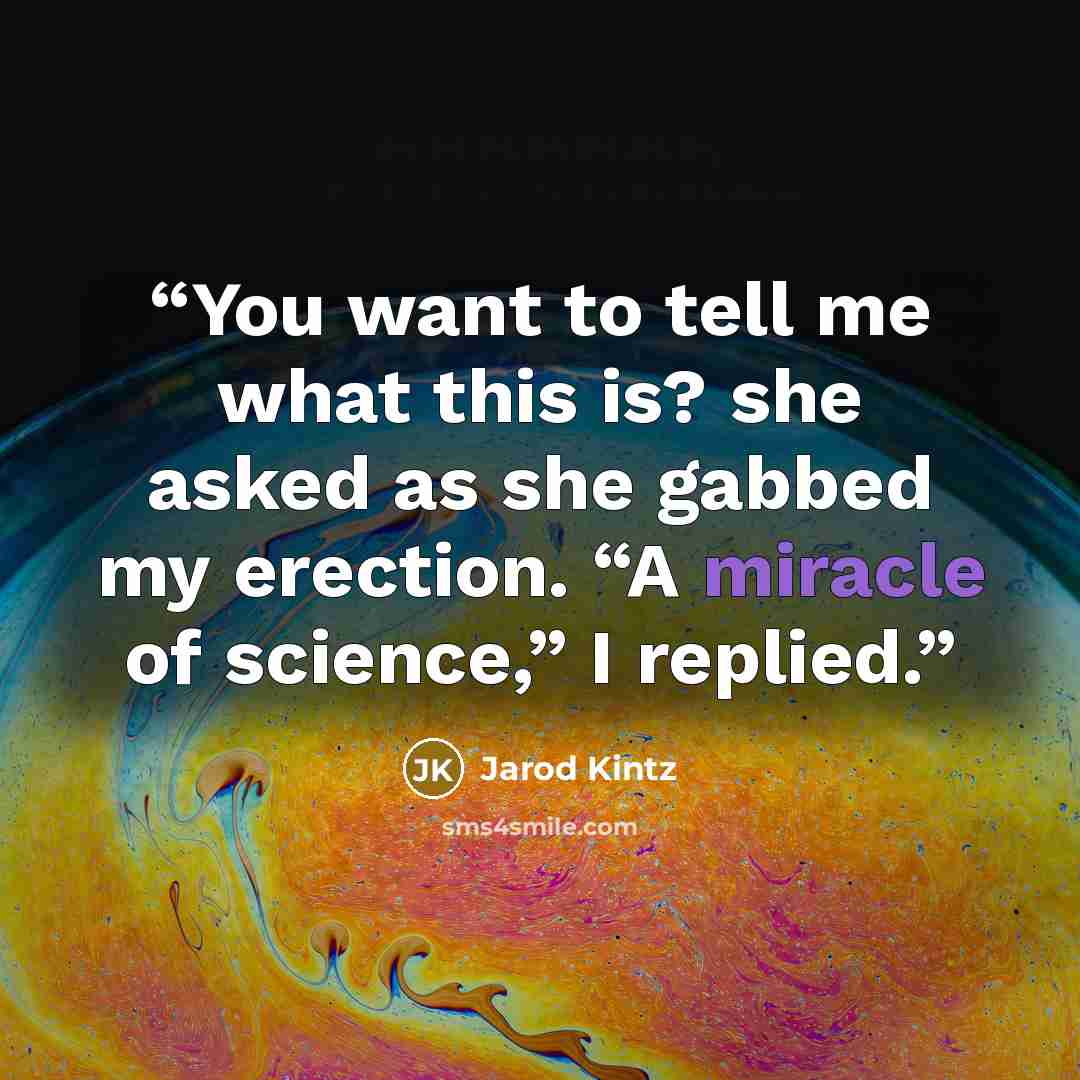 “You want to tell me what this is? she asked as she gabbed my erection. “A miracle of science,” I replied.” quote by Jarod Kintz