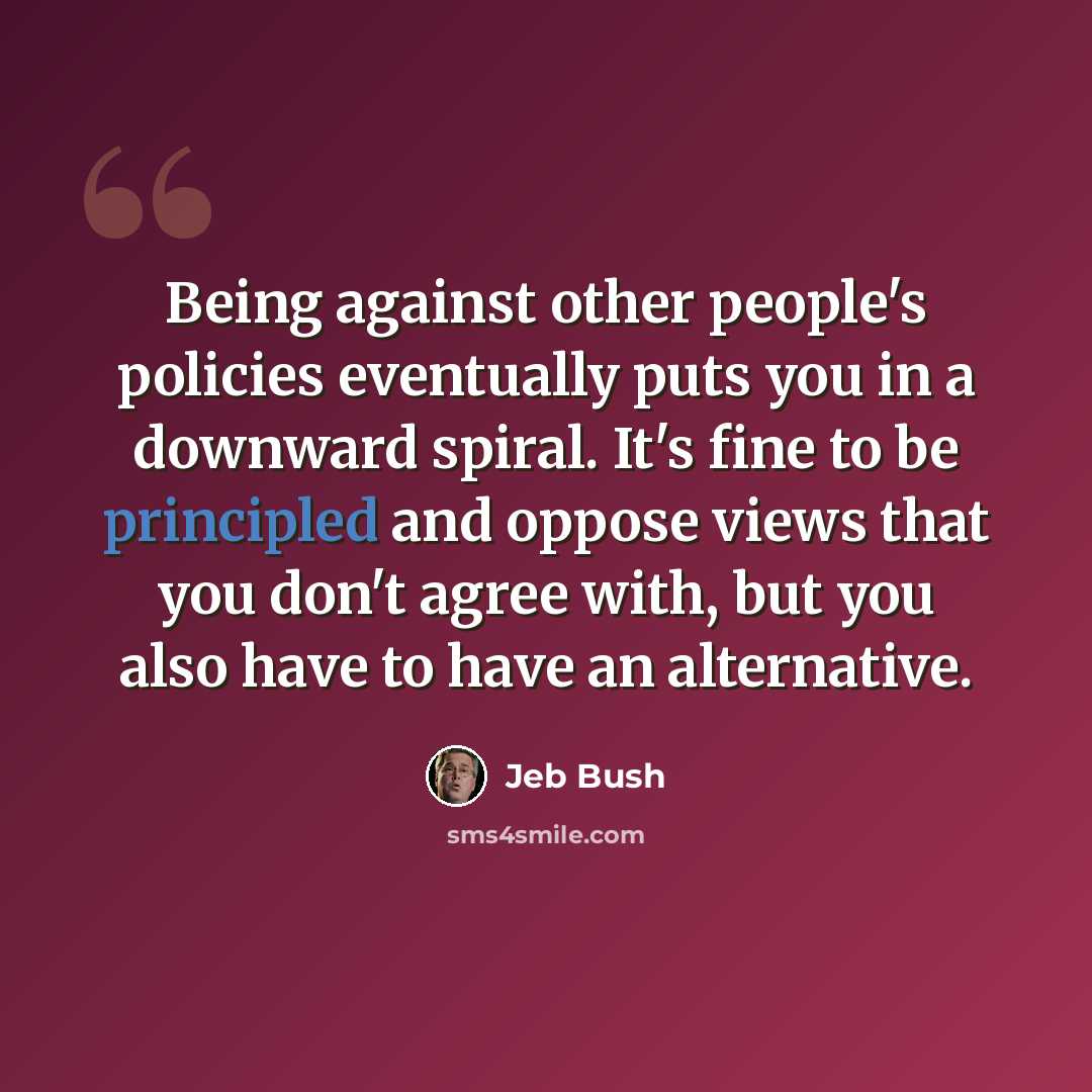 “Being against other people's policies eventually puts you in a downward spiral. It's fine to be principled and oppose views that you don't agree with, but you also have to have an alternative.” quote by Jeb Bush