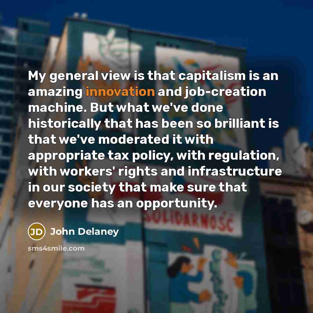 “My general view is that capitalism is an amazing innovation and job-creation machine. But what we've done historically that has been so brilliant is that we've moderated it with appropriate tax policy, with regulation, with workers' rights and infrastructure in our society that make sure that…” quote by John Delaney