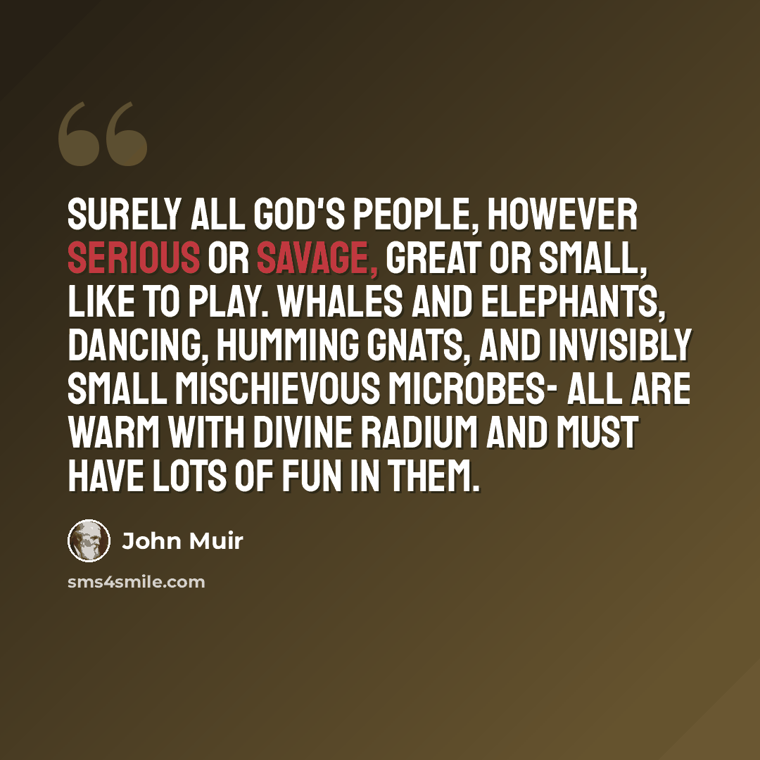 “Surely all God's people, however serious or savage, great or small, like to play. Whales and elephants, dancing, humming gnats, and invisibly small mischievous microbes- all are warm with divine radium and must have lots of fun in them.” quote by John Muir