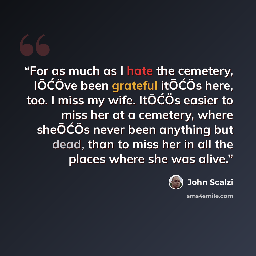 “For as much as I hate the cemetery, IŌĆÖve been grateful itŌĆÖs here, too. I miss my wife. ItŌĆÖs easier to miss her at a cemetery, where sheŌĆÖs never been anything but dead, than to miss her in all the places where she was alive.” quote by John Scalzi