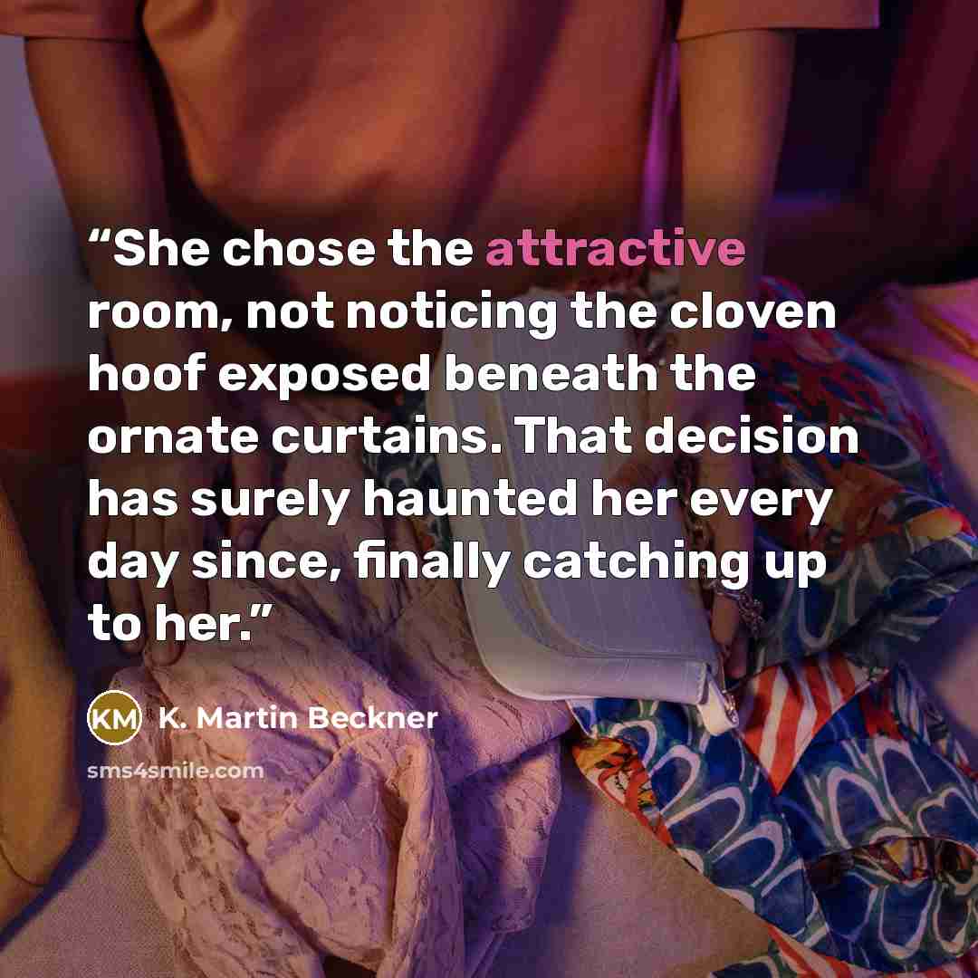 “She chose the attractive room, not noticing the cloven hoof exposed beneath the ornate curtains. That decision has surely haunted her every day since, finally catching up to her.” quote by K. Martin Beckner