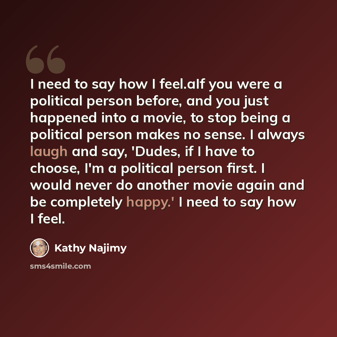 “I need to say how I feel.aIf you were a political person before, and you just happened into a movie, to stop being a political person makes no sense. I always laugh and say, 'Dudes, if I have to choose, I'm a political person first. I would never do another movie again and be completely happy.' I…” quote by Kathy Najimy