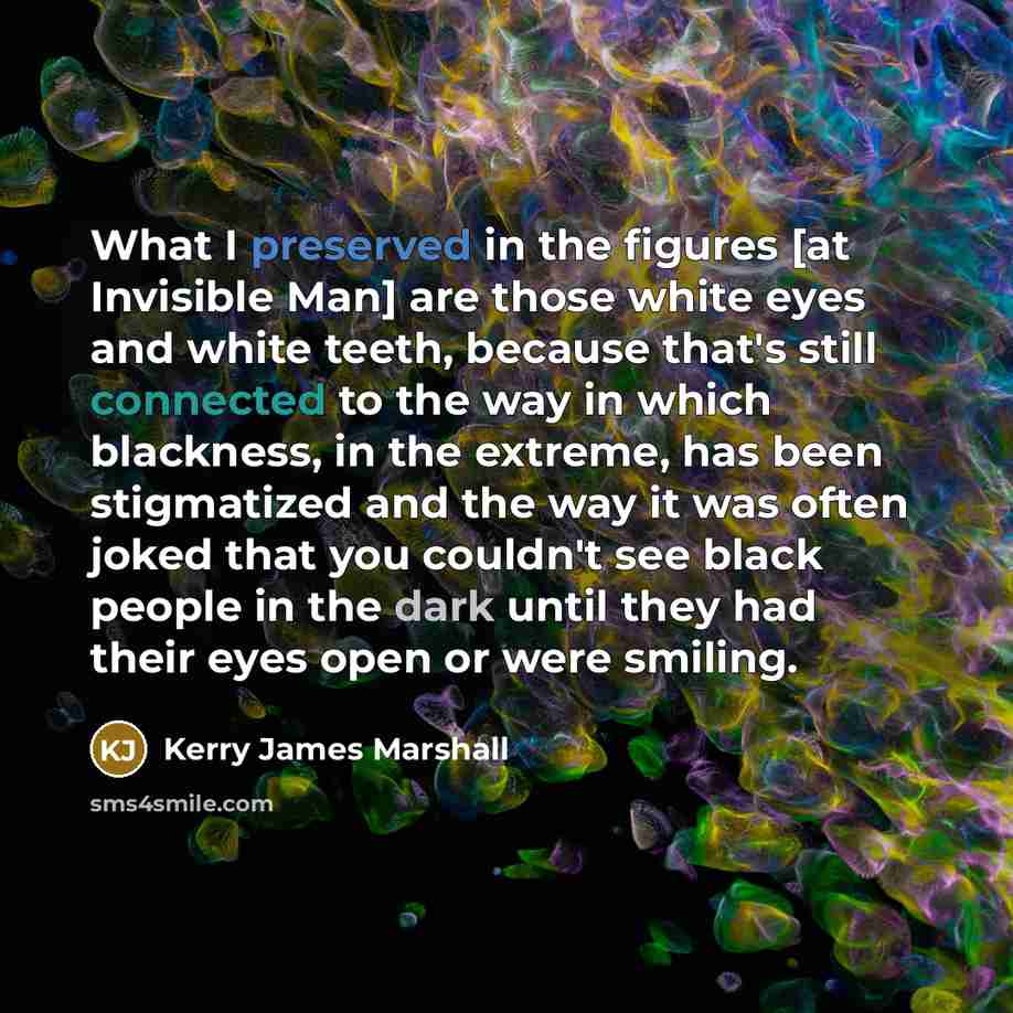 “What I preserved in the figures [at Invisible Man] are those white eyes and white teeth, because that's still connected to the way in which blackness, in the extreme, has been stigmatized and the way it was often joked that you couldn't see black people in the dark until they had their eyes open…” quote by Kerry James Marshall