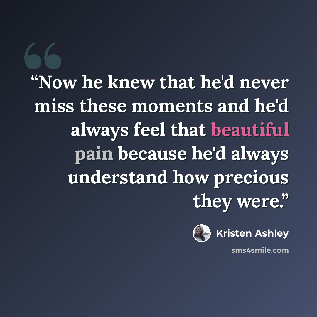 “Now he knew that he'd never miss these moments and he'd always feel that beautiful pain because he'd always understand how precious they were.” quote by Kristen Ashley