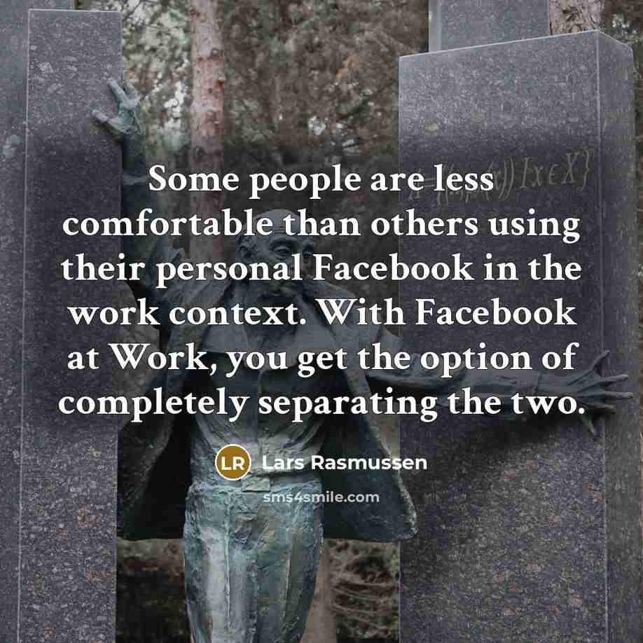“Some people are less comfortable than others using their personal Facebook in the work context. With Facebook at Work, you get the option of completely separating the two.” quote by Lars Rasmussen