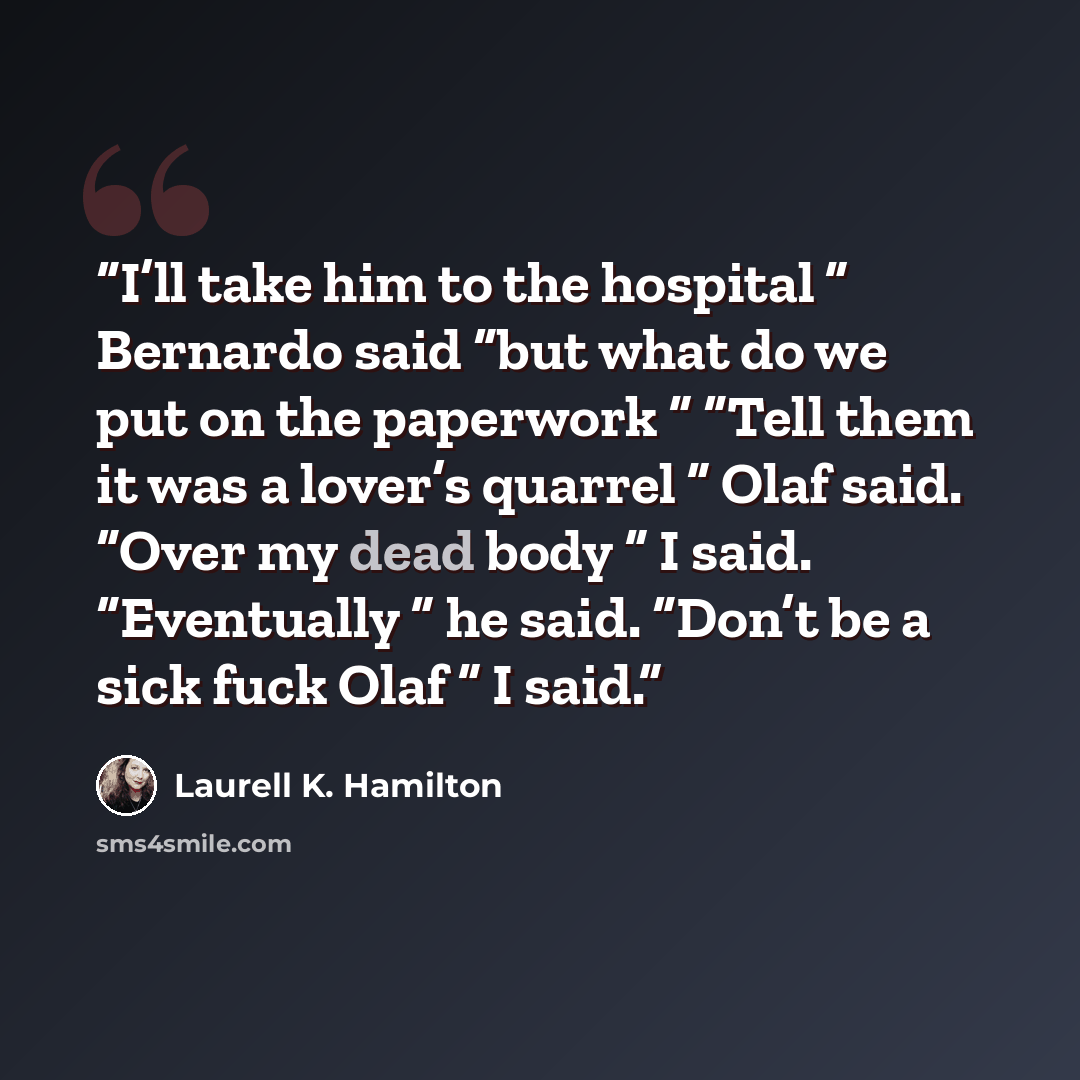 “I’ll take him to the hospital ” Bernardo said “but what do we put on the paperwork ” “Tell them it was a lover’s quarrel ” Olaf said. “Over my dead body ” I said. “Eventually ” he said. “Don’t be a sick fuck Olaf ” I said.” quote by Laurell K. Hamilton