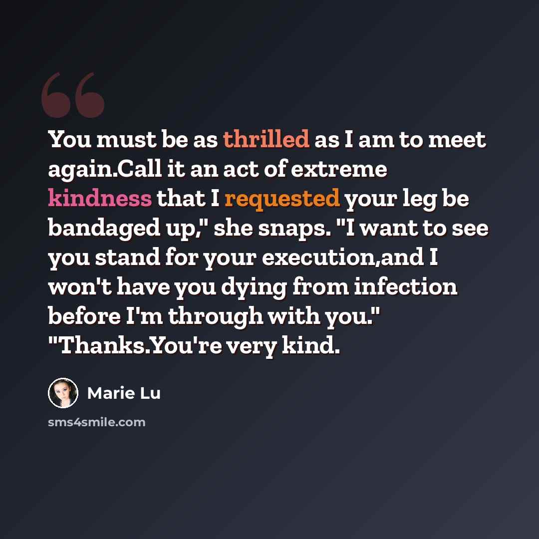 “You must be as thrilled as I am to meet again.Call it an act of extreme kindness that I requested your leg be bandaged up," she snaps. "I want to see you stand for your execution,and I won't have you dying from infection before I'm through with you." "Thanks.You're very kind.” quote by Marie Lu