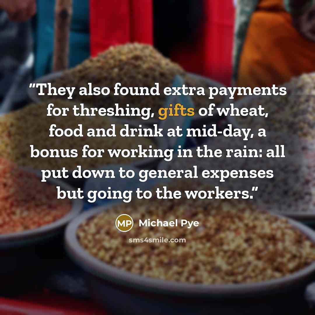 “They also found extra payments for threshing, gifts of wheat, food and drink at mid-day, a bonus for working in the rain: all put down to general expenses but going to the workers.” quote by Michael Pye