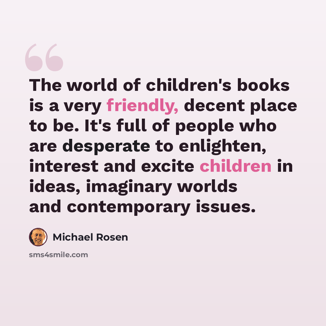 “The world of children's books is a very friendly, decent place to be. It's full of people who are desperate to enlighten, interest and excite children in ideas, imaginary worlds and contemporary issues.” quote by Michael Rosen