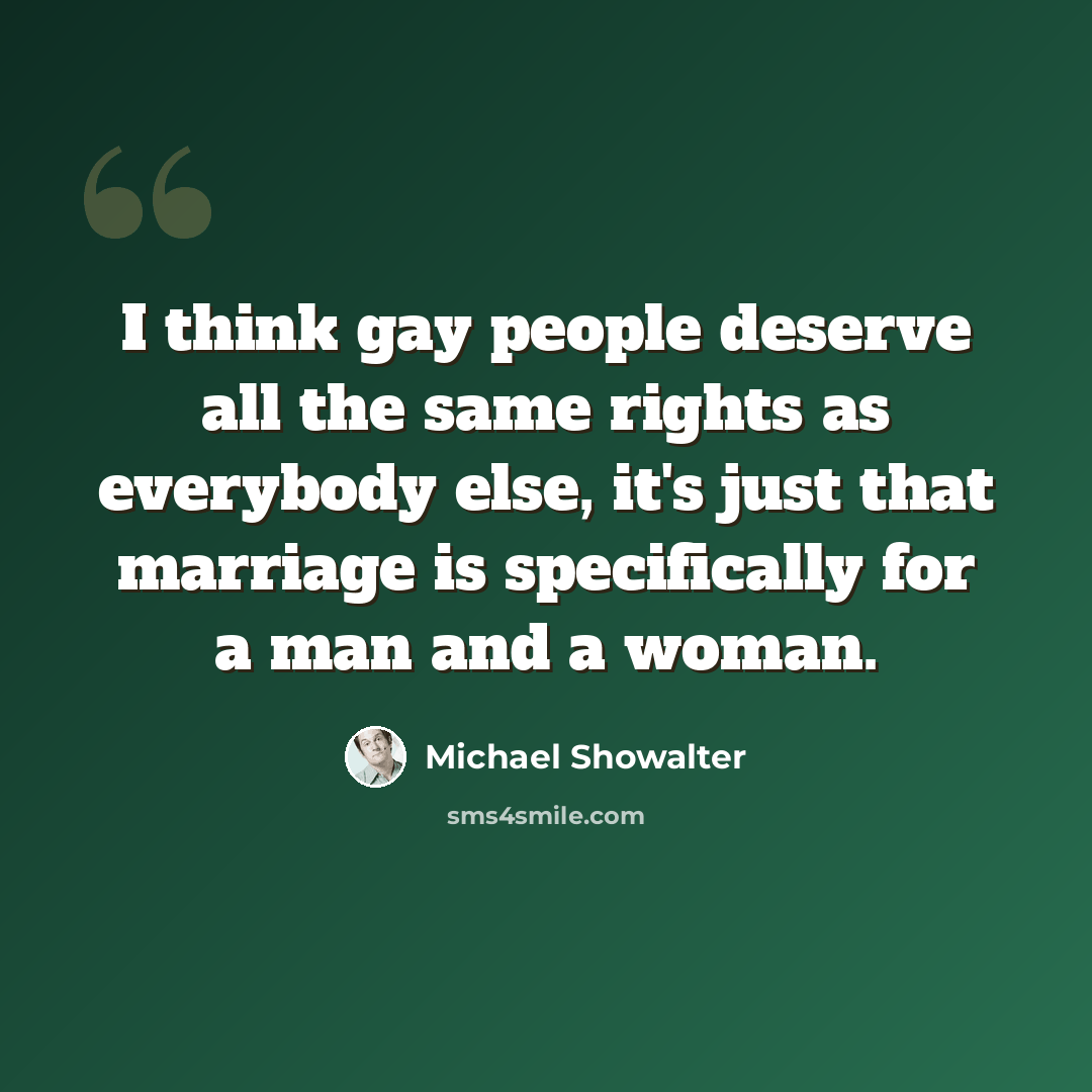 “I think gay people deserve all the same rights as everybody else, it's just that marriage is specifically for a man and a woman.” quote by Michael Showalter