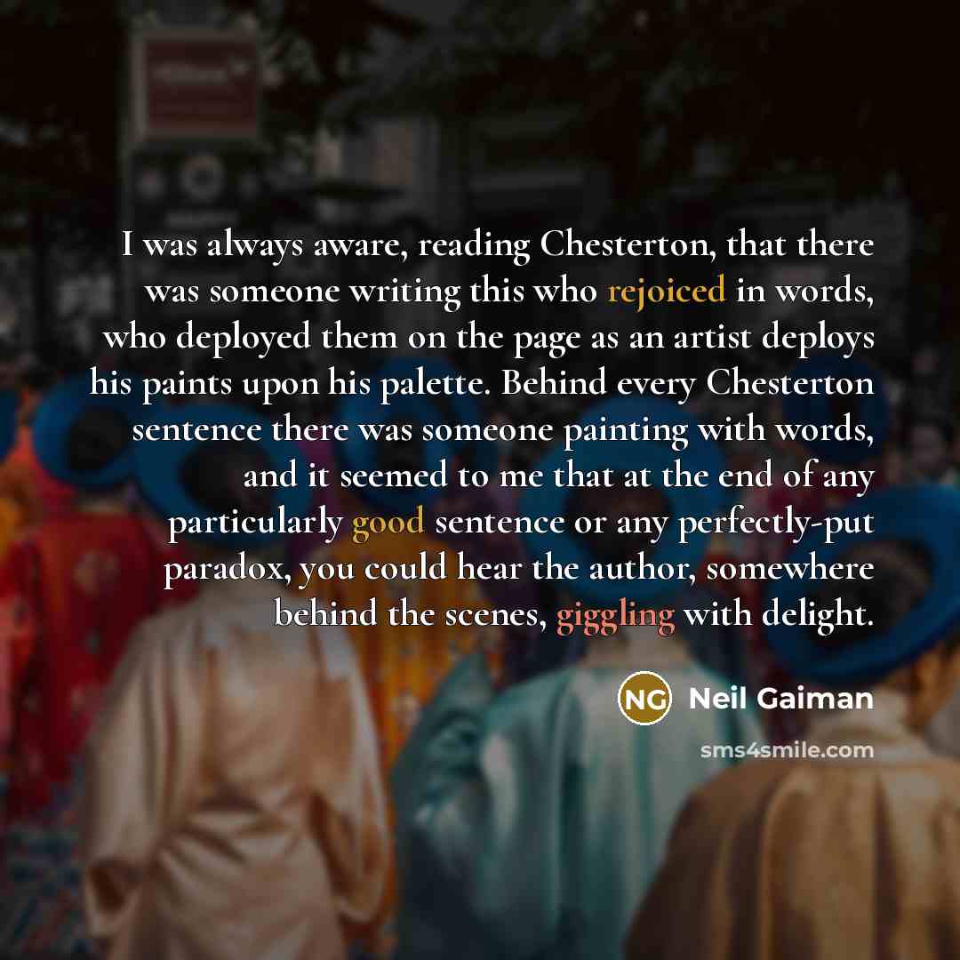 “I was always aware, reading Chesterton, that there was someone writing this who rejoiced in words, who deployed them on the page as an artist deploys his paints upon his palette. Behind every Chesterton sentence there was someone painting with words, and it seemed to me that at the end of any…” quote by Neil Gaiman