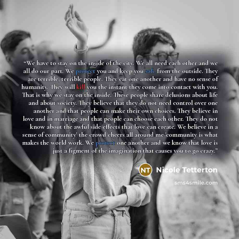 “We have to stay on the inside of the city. We all need each other and we all do our part. We protect you and keep you safe from the outside. They are terrible, terrible people. They eat one another and have no sense of humanity. They will kill you the instant they come into contact with you. That…” quote by Nicole Tetterton