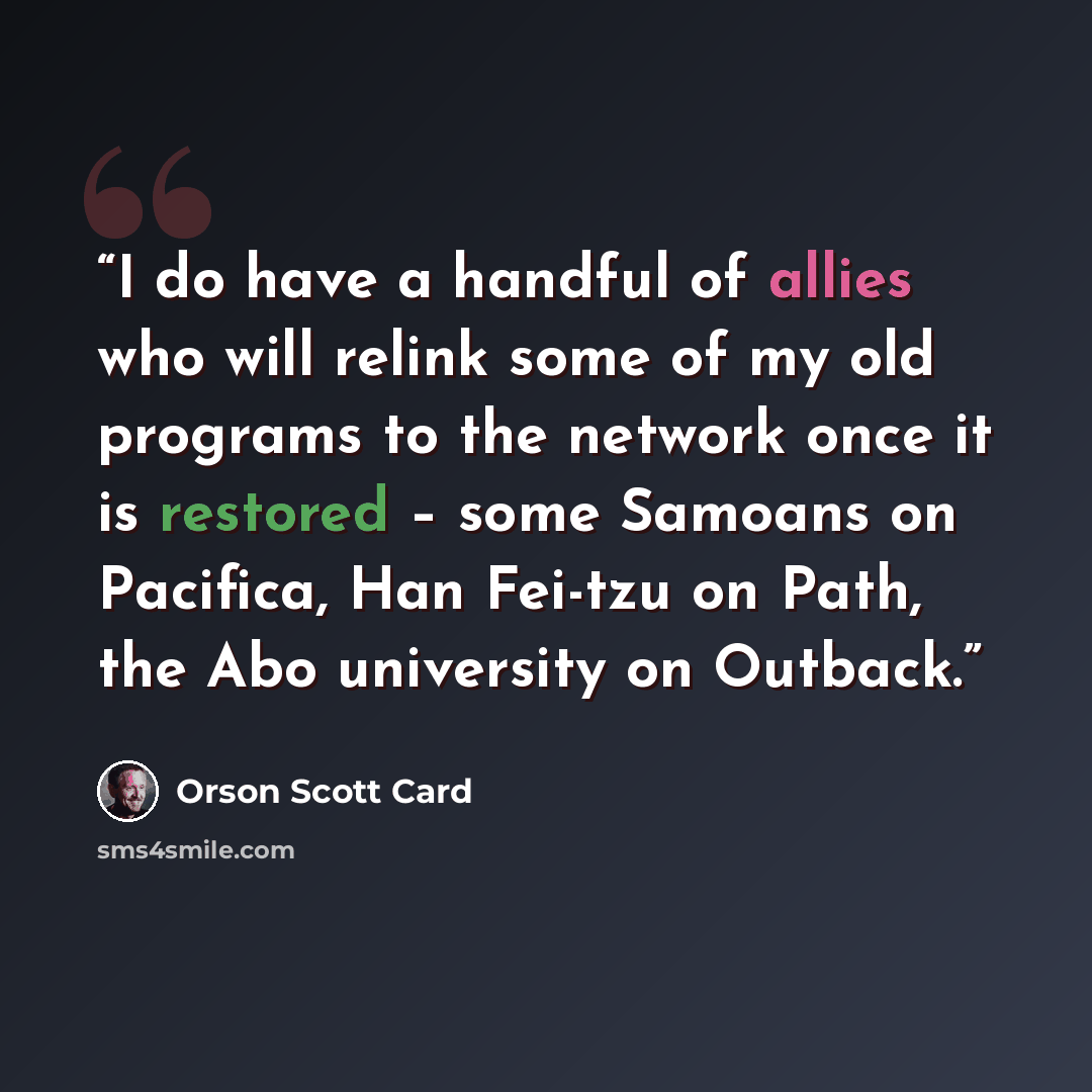 “I do have a handful of allies who will relink some of my old programs to the network once it is restored – some Samoans on Pacifica, Han Fei-tzu on Path, the Abo university on Outback.” quote by Orson Scott Card