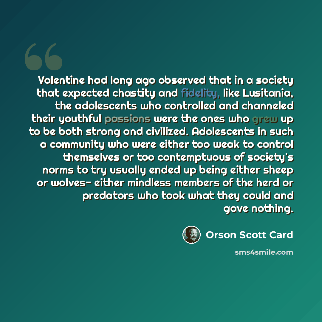 “Valentine had long ago observed that in a society that expected chastity and fidelity, like Lusitania, the adolescents who controlled and channeled their youthful passions were the ones who grew up to be both strong and civilized. Adolescents in such a community who were either too weak to control…” quote by Orson Scott Card