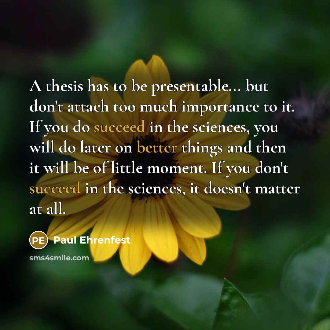 “A thesis has to be presentable... but don't attach too much importance to it. If you do succeed in the sciences, you will do later on better things and then it will be of little moment. If you don't succeed in the sciences, it doesn't matter at all.” quote by Paul Ehrenfest