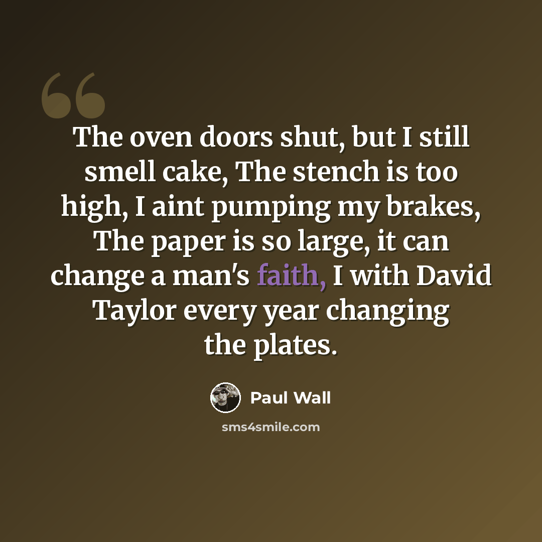 “The oven doors shut, but I still smell cake, The stench is too high, I aint pumping my brakes, The paper is so large, it can change a man's faith, I with David Taylor every year changing the plates.” quote by Paul Wall