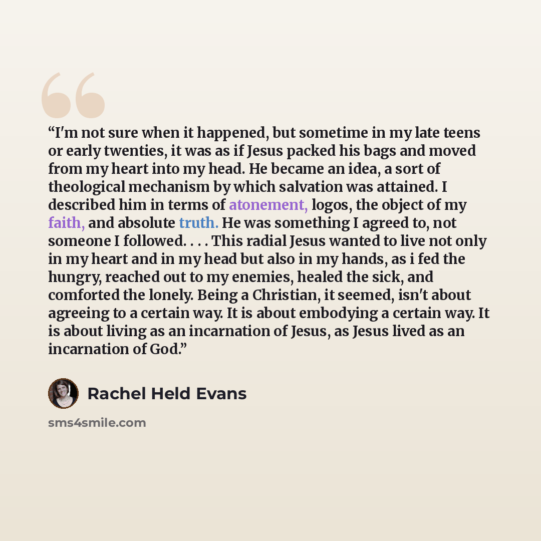 “I'm not sure when it happened, but sometime in my late teens or early twenties, it was as if Jesus packed his bags and moved from my heart into my head. He became an idea, a sort of theological mechanism by which salvation was attained. I described him in terms of atonement, logos, the object of…” quote by Rachel Held Evans
