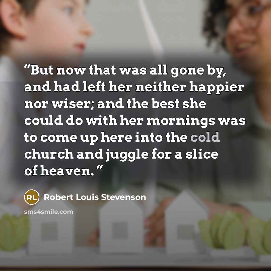 “But now that was all gone by, and had left her neither happier nor wiser; and the best she could do with her mornings was to come up here into the cold church and juggle for a slice of heaven.” quote by Robert Louis Stevenson