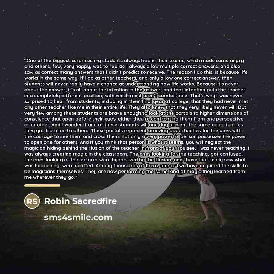 “One of the biggest surprises my students always had in their exams, which made some angry and others, few, very happy, was to realize I always allow multiple correct answers, and also saw as correct many answers that I didn't predict to receive. The reason I do this, is because life works in the…” quote by Robin Sacredfire
