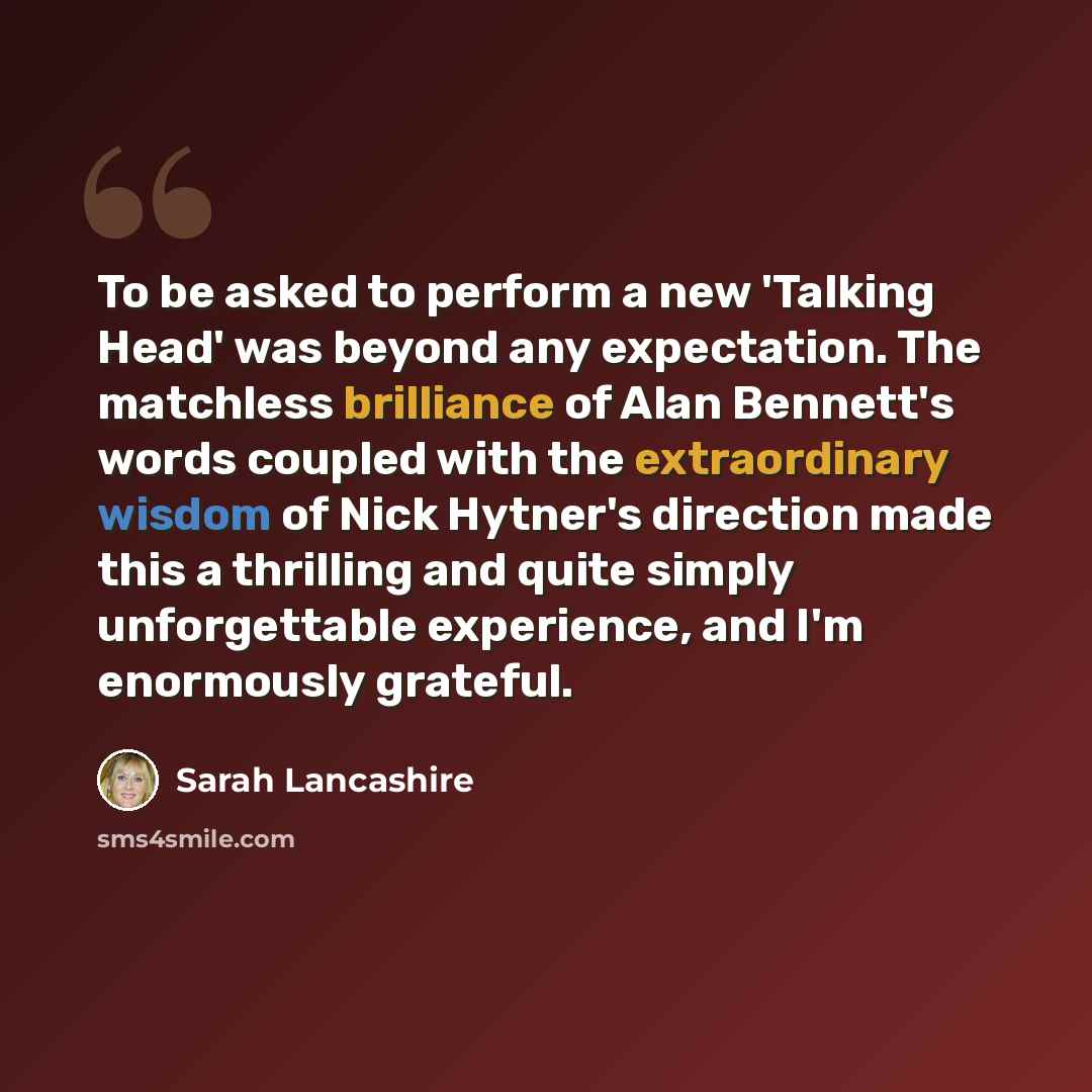“To be asked to perform a new 'Talking Head' was beyond any expectation. The matchless brilliance of Alan Bennett's words coupled with the extraordinary wisdom of Nick Hytner's direction made this a thrilling and quite simply unforgettable experience, and I'm enormously grateful.” quote by Sarah Lancashire
