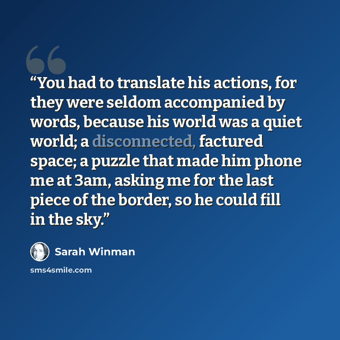“You had to translate his actions, for they were seldom accompanied by words, because his world was a quiet world; a disconnected, factured space; a puzzle that made him phone me at 3am, asking me for the last piece of the border, so he could fill in the sky.” quote by Sarah Winman