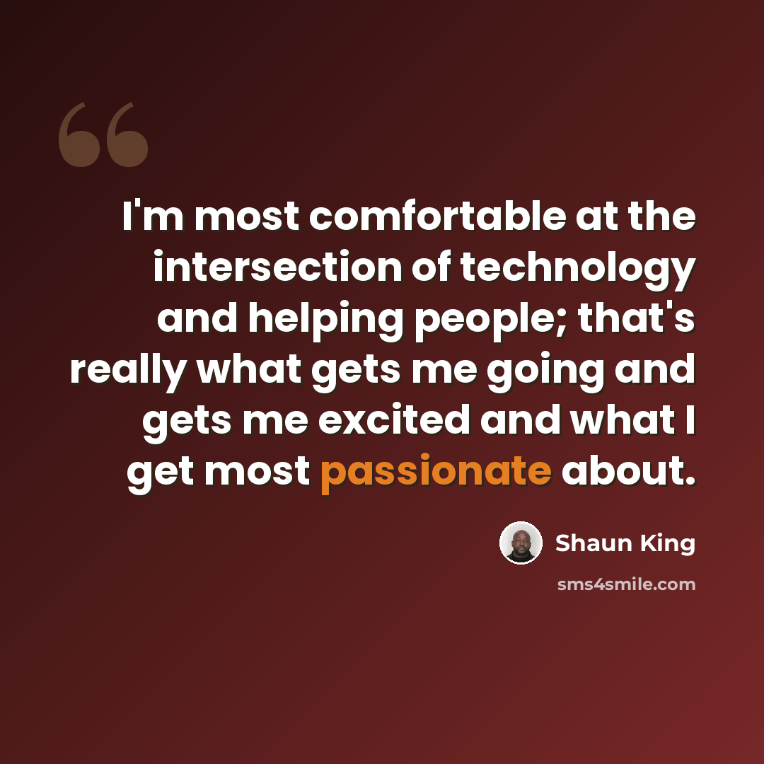 “I'm most comfortable at the intersection of technology and helping people; that's really what gets me going and gets me excited and what I get most passionate about.” quote by Shaun King