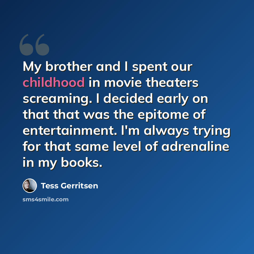 “My brother and I spent our childhood in movie theaters screaming. I decided early on that that was the epitome of entertainment. I'm always trying for that same level of adrenaline in my books.” quote by Tess Gerritsen