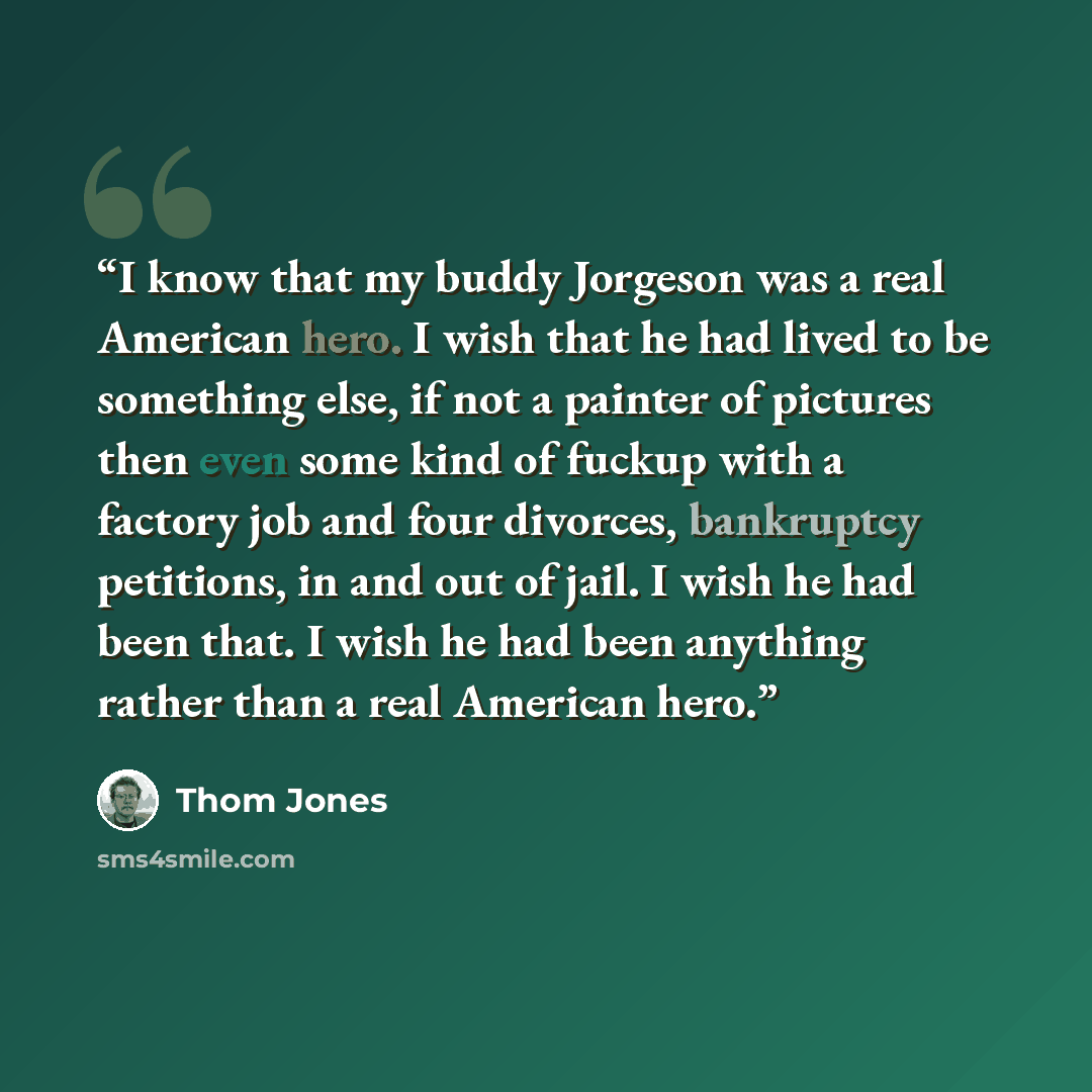 “I know that my buddy Jorgeson was a real American hero. I wish that he had lived to be something else, if not a painter of pictures then even some kind of fuckup with a factory job and four divorces, bankruptcy petitions, in and out of jail. I wish he had been that. I wish he had been anything…” quote by Thom Jones