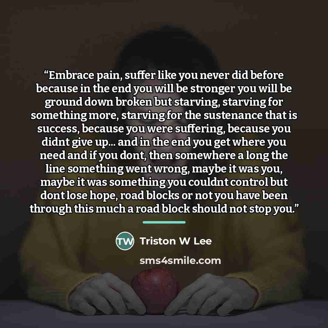 “Embrace pain, suffer like you never did before because in the end you will be stronger you will be ground down broken but starving, starving for something more, starving for the sustenance that is success, because you were suffering, because you didnt give up... and in the end you get where you…” quote by Triston W Lee
