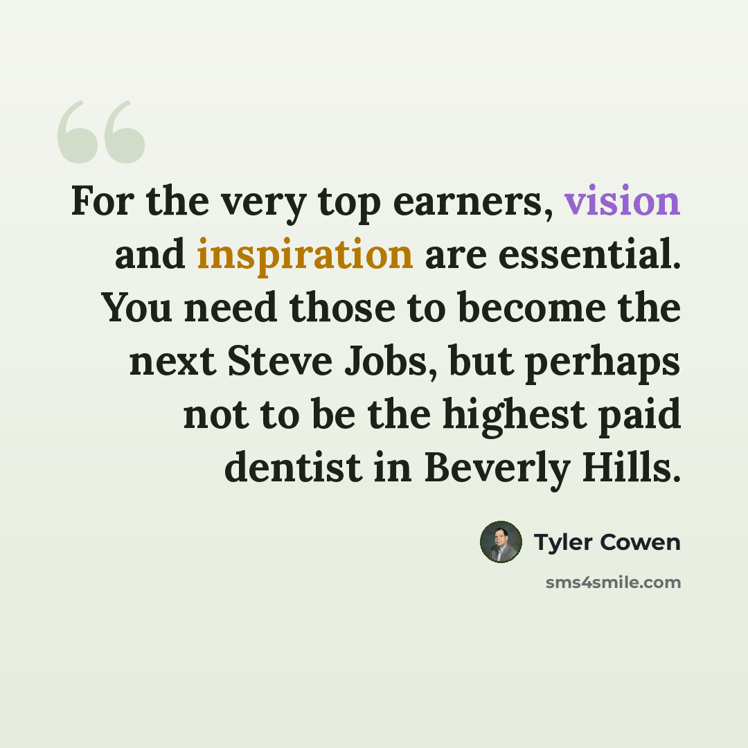 “For the very top earners, vision and inspiration are essential. You need those to become the next Steve Jobs, but perhaps not to be the highest paid dentist in Beverly Hills.” quote by Tyler Cowen