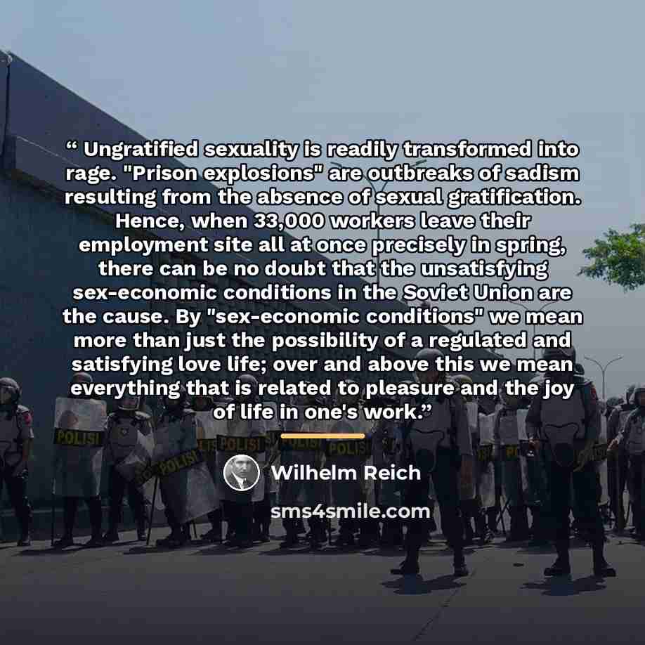 “Ungratified sexuality is readily transformed into rage. "Prison explosions" are outbreaks of sadism resulting from the absence of sexual gratification. Hence, when 33,000 workers leave their employment site all at once precisely in spring, there can be no doubt that the unsatisfying sex-economic…” quote by Wilhelm Reich